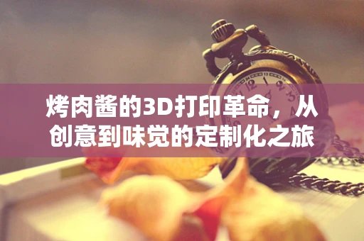 烤肉酱的3D打印革命，从创意到味觉的定制化之旅