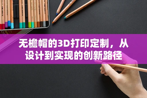 无檐帽的3D打印定制，从设计到实现的创新路径