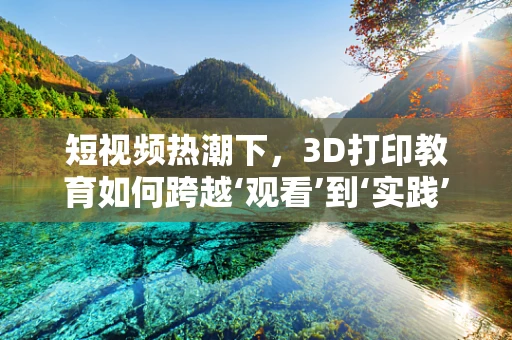 短视频热潮下，3D打印教育如何跨越‘观看’到‘实践’的鸿沟？