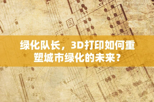 绿化队长，3D打印如何重塑城市绿化的未来？