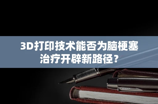 3D打印技术能否为脑梗塞治疗开辟新路径？