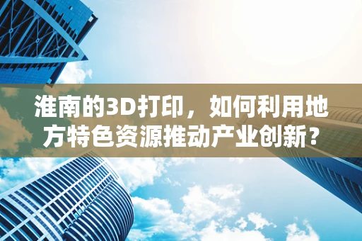 淮南的3D打印，如何利用地方特色资源推动产业创新？
