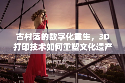 古村落的数字化重生，3D打印技术如何重塑文化遗产的未来？