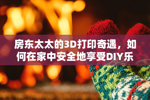 房东太太的3D打印奇遇，如何在家中安全地享受DIY乐趣？