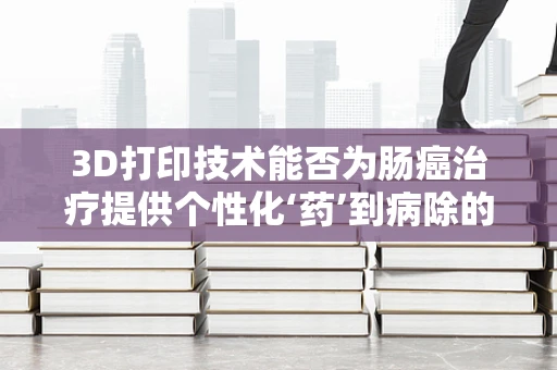 3D打印技术能否为肠癌治疗提供个性化‘药’到病除的解决方案？
