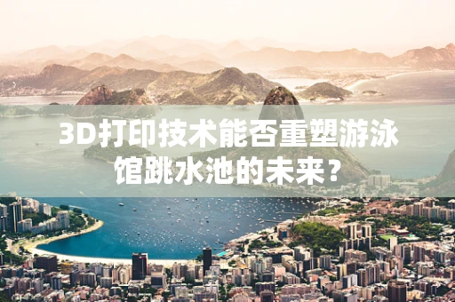 3D打印技术能否重塑游泳馆跳水池的未来？
