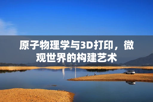 原子物理学与3D打印，微观世界的构建艺术