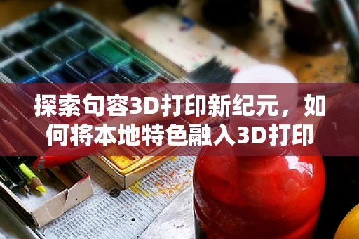 探索句容3D打印新纪元，如何将本地特色融入3D打印文化创意？