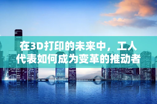 在3D打印的未来中，工人代表如何成为变革的推动者？