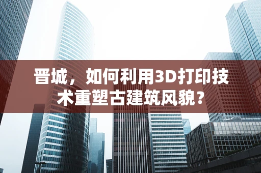 晋城，如何利用3D打印技术重塑古建筑风貌？