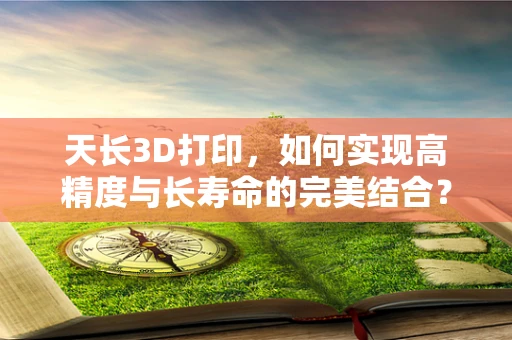 天长3D打印，如何实现高精度与长寿命的完美结合？
