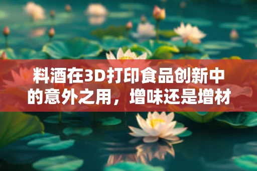 料酒在3D打印食品创新中的意外之用，增味还是增材？