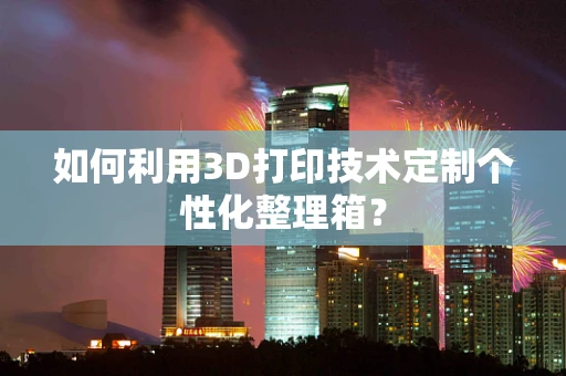 如何利用3D打印技术定制个性化整理箱？