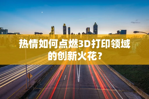 热情如何点燃3D打印领域的创新火花？