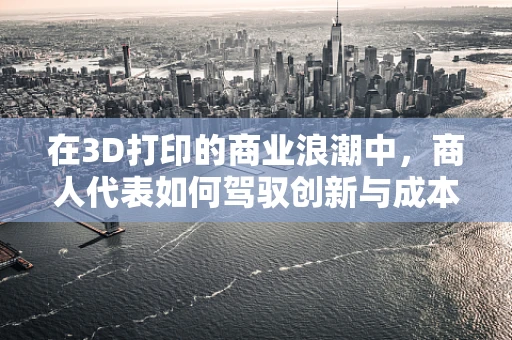 在3D打印的商业浪潮中，商人代表如何驾驭创新与成本平衡的航船？
