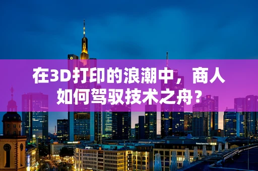 在3D打印的浪潮中，商人如何驾驭技术之舟？