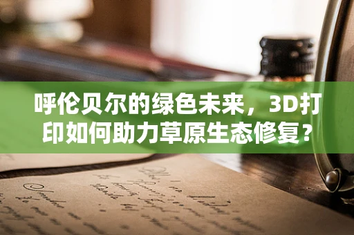 呼伦贝尔的绿色未来，3D打印如何助力草原生态修复？