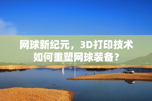 网球新纪元，3D打印技术如何重塑网球装备？