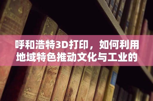 呼和浩特3D打印，如何利用地域特色推动文化与工业的融合创新？