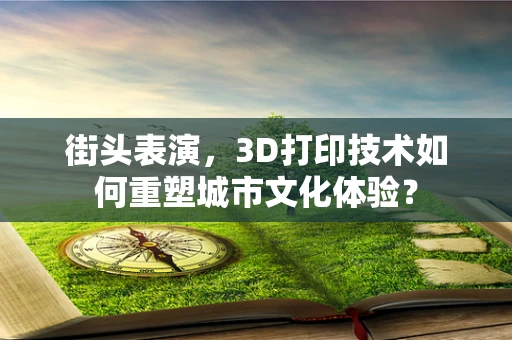 街头表演，3D打印技术如何重塑城市文化体验？