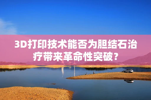 3D打印技术能否为胆结石治疗带来革命性突破？