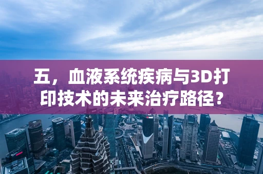 五，血液系统疾病与3D打印技术的未来治疗路径？