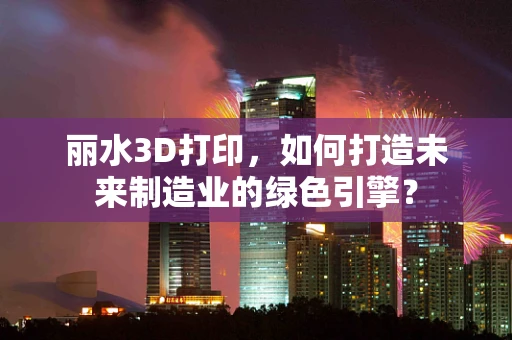 丽水3D打印，如何打造未来制造业的绿色引擎？