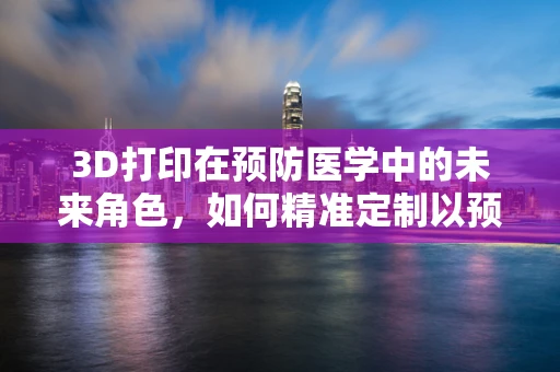 3D打印在预防医学中的未来角色，如何精准定制以预防疾病？