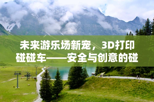 未来游乐场新宠，3D打印碰碰车——安全与创意的碰撞
