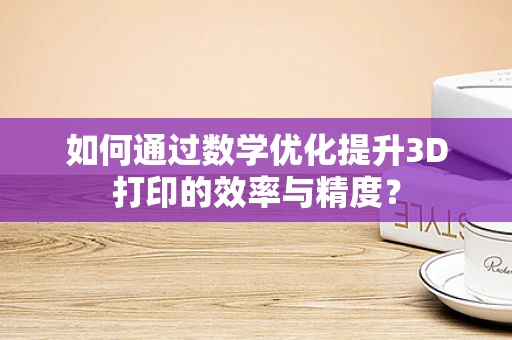 如何通过数学优化提升3D打印的效率与精度？