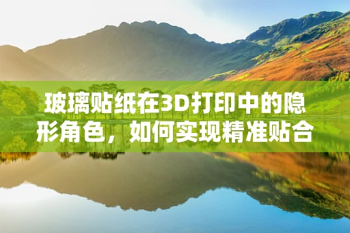玻璃贴纸在3D打印中的隐形角色，如何实现精准贴合与创意应用？