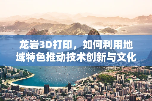龙岩3D打印，如何利用地域特色推动技术创新与文化融合？