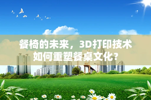 餐椅的未来，3D打印技术如何重塑餐桌文化？