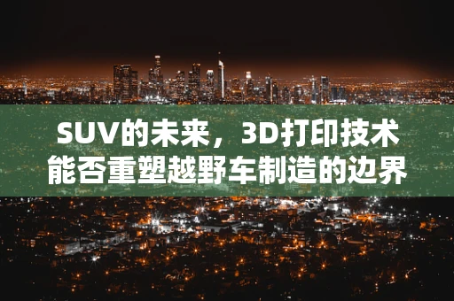 SUV的未来，3D打印技术能否重塑越野车制造的边界？