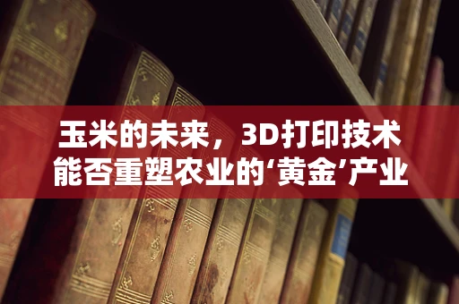玉米的未来，3D打印技术能否重塑农业的‘黄金’产业？