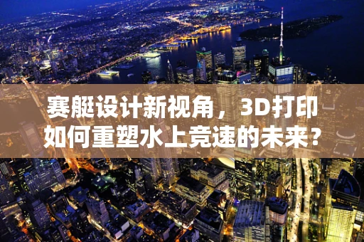 赛艇设计新视角，3D打印如何重塑水上竞速的未来？