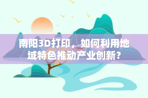 南阳3D打印，如何利用地域特色推动产业创新？
