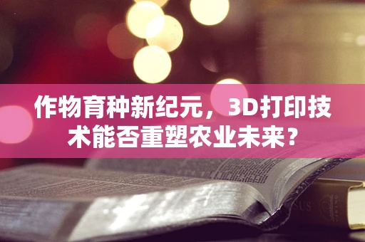 作物育种新纪元，3D打印技术能否重塑农业未来？