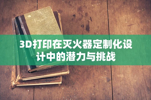3D打印在灭火器定制化设计中的潜力与挑战