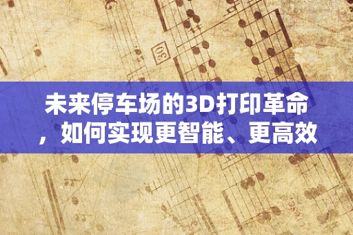 未来停车场的3D打印革命，如何实现更智能、更高效的停车解决方案？