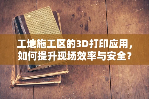 工地施工区的3D打印应用，如何提升现场效率与安全？