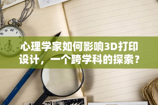 心理学家如何影响3D打印设计，一个跨学科的探索？