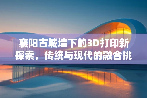 襄阳古城墙下的3D打印新探索，传统与现代的融合挑战？