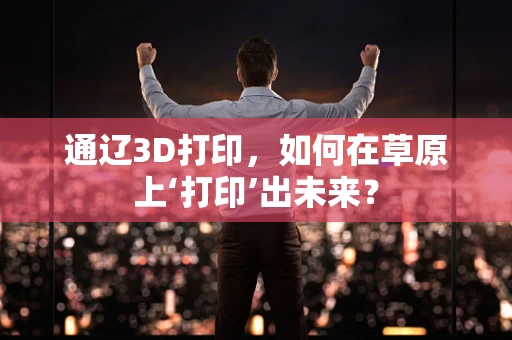 通辽3D打印，如何在草原上‘打印’出未来？