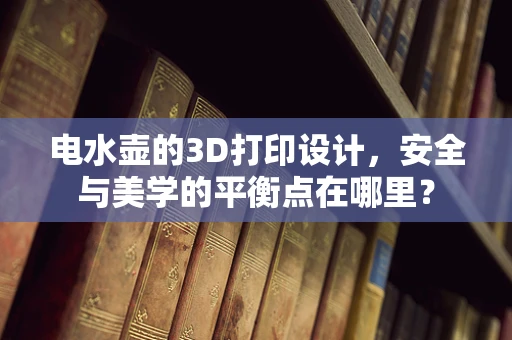 电水壶的3D打印设计，安全与美学的平衡点在哪里？