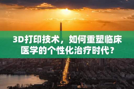 3D打印技术，如何重塑临床医学的个性化治疗时代？