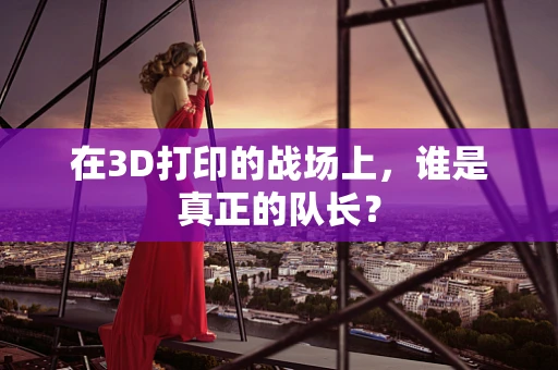 在3D打印的战场上，谁是真正的队长？