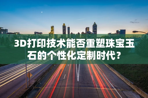 3D打印技术能否重塑珠宝玉石的个性化定制时代？