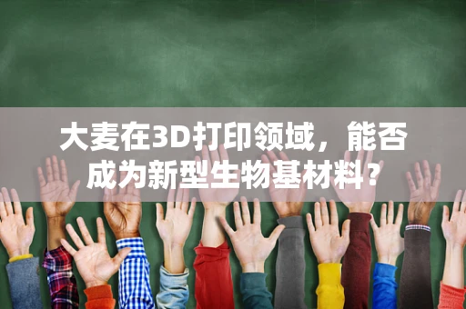 大麦在3D打印领域，能否成为新型生物基材料？