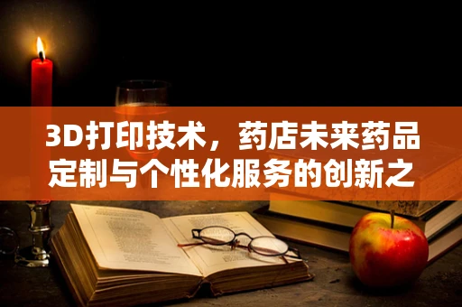 3D打印技术，药店未来药品定制与个性化服务的创新之路？